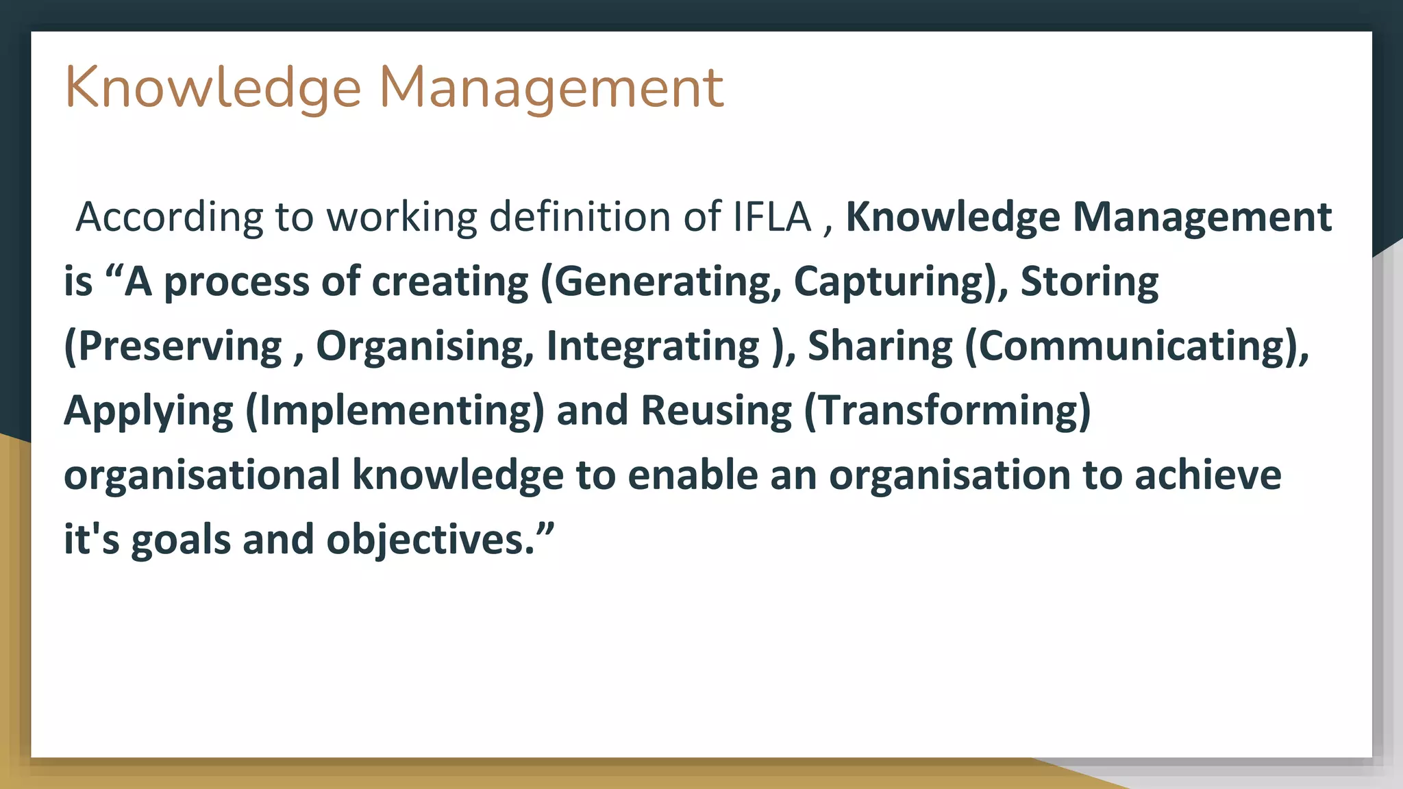 Knowledge Management
According to working definition of IFLA , Knowledge Management
is “A process of creating (Generating, Capturing), Storing
(Preserving , Organising, Integrating ), Sharing (Communicating),
Applying (Implementing) and Reusing (Transforming)
organisational knowledge to enable an organisation to achieve
it's goals and objectives.”
 