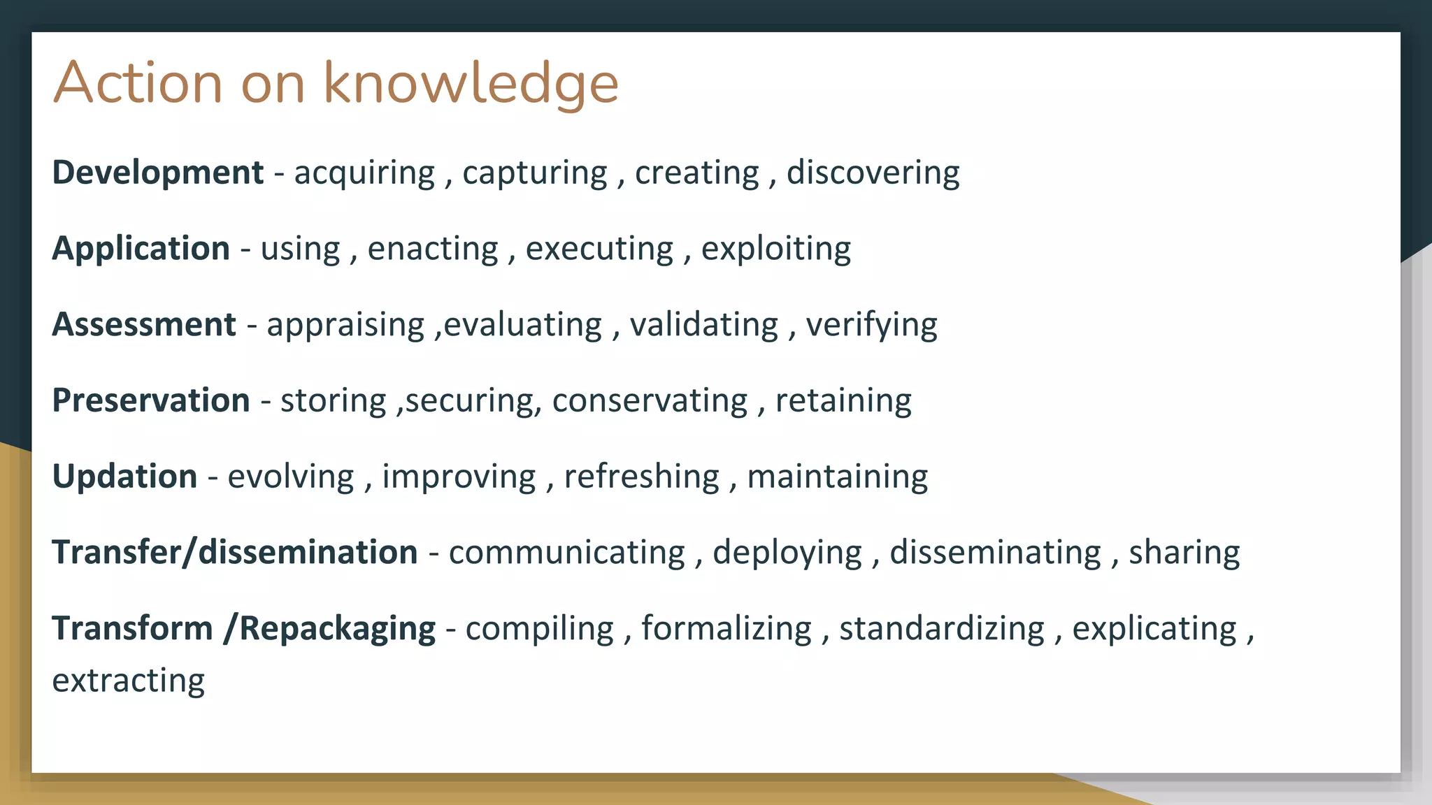 Action on knowledge
Development - acquiring , capturing , creating , discovering
Application - using , enacting , executing , exploiting
Assessment - appraising ,evaluating , validating , verifying
Preservation - storing ,securing, conservating , retaining
Updation - evolving , improving , refreshing , maintaining
Transfer/dissemination - communicating , deploying , disseminating , sharing
Transform /Repackaging - compiling , formalizing , standardizing , explicating ,
extracting
 