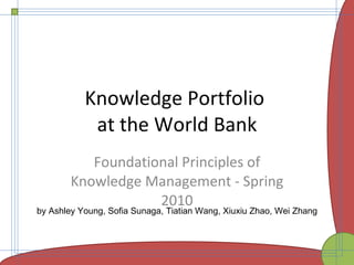 Knowledge Portfolio  at the World Bank Foundational Principles of Knowledge Management - Spring 2010 by Ashley Young, Sofia Sunaga, Tiatian Wang, Xiuxiu Zhao, Wei Zhang 