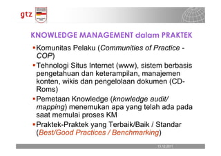 KNOWLEDGE MANAGEMENT dalam PRAKTEK
 Komunitas Pelaku (Communities of Practice -
 COP)
 Tehnologi Situs Internet (www), sistem berbasis
 pengetahuan dan keterampilan, manajemen
 konten, wikis dan pengelolaan dokumen (CD-
 Roms)
 Pemetaan Knowledge (knowledge audit/
 mapping) menemukan apa yang telah ada pada
 saat memulai proses KM
 Praktek-Praktek yang Terbaik/Baik / Standar
 (Best/Good Practices / Benchmarking)
                                     13.12.2011
                                       13.12.2011   Seite 11
                                                    Seite 11
 