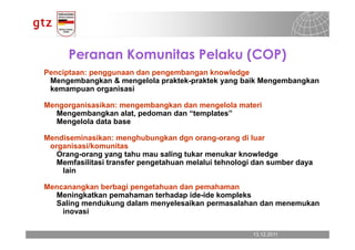 Peranan Komunitas Pelaku (COP)
Penciptaan: penggunaan dan pengembangan knowledge
 Mengembangkan & mengelola praktek-praktek yang baik Mengembangkan
 kemampuan organisasi

Mengorganisasikan: mengembangkan dan mengelola materi
  Mengembangkan alat, pedoman dan “templates”
  Mengelola data base

Mendiseminasikan: menghubungkan dgn orang-orang di luar
 organisasi/komunitas
   Orang-orang yang tahu mau saling tukar menukar knowledge
   Memfasilitasi transfer pengetahuan melalui tehnologi dan sumber daya
    lain

Mencanangkan berbagi pengetahuan dan pemahaman
  Meningkatkan pemahaman terhadap ide-ide kompleks
  Saling mendukung dalam menyelesaikan permasalahan dan menemukan
    inovasi

                                                       13.12.2011
                                                         13.12.2011   Seite 13
                                                                      Seite 13
 