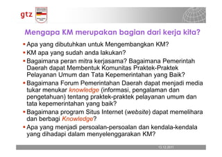 Mengapa KM merupakan bagian dari kerja kita?
Apa yang dibutuhkan untuk Mengembangkan KM?
KM apa yang sudah anda lakukan?
Bagaimana peran mitra kerjasama? Bagaimana Pemerintah
Daerah dapat Membentuk Komunitas Praktek-Praktek
Pelayanan Umum dan Tata Kepemerintahan yang Baik?
Bagaimana Forum Pemerintahan Daerah dapat menjadi media
tukar menukar knowledge (informasi, pengalaman dan
pengetahuan) tentang praktek-praktek pelayanan umum dan
tata kepemerintahan yang baik?
Bagaimana program Situs Internet (website) dapat memelihara
dan berbagi Knowledge?
Apa yang menjadi persoalan-persoalan dan kendala-kendala
yang dihadapi dalam menyelenggarakan KM?
                                            13.12.2011
                                              13.12.2011   Seite 14
                                                           Seite 14
 