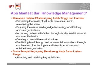 Apa Manfaat dari Knowledge Management?
 Kemajuan melalui Efisiensi yang Lebih Tinggi dan Innovasi
   Preventing the waste of valuable resources - avoid
   reinventing the wheel
   Ensuring the use of leading-edge technology and thinking
   across organizations
   Increasing partner satisfaction through shorter lead-times and
   consistent behavior
   Creating a competitive cost structure
   Facilitating breakthrough and incremental innovations through
   combination of technologies and ideas from across and
   outside the organization
 Suatu Tempat Kerja yang Mendorong Kerja Sama Lintas-
 Fungsi
   Attracting and retaining key individuals

                                                  13.12.2011
                                                    13.12.2011   Seite 16
                                                                 Seite 16
 