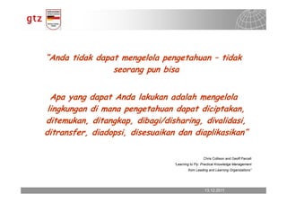 “Anda tidak dapat mengelola pengetahuan – tidak
                seorang pun bisa


  Apa yang dapat Anda lakukan adalah mengelola
 lingkungan di mana pengetahuan dapat diciptakan,
ditemukan, ditangkap, dibagi/disharing, divalidasi,
ditransfer, diadopsi, disesuaikan dan diaplikasikan”

                                                  Chris Collison and Geoff Parcell
                                 “Learning to Fly: Practical Knowledge Management
                                         from Leading and Learning Organizations”




                                                   13.12.2011
                                                     13.12.2011        Seite 17
                                                                       Seite 17
 