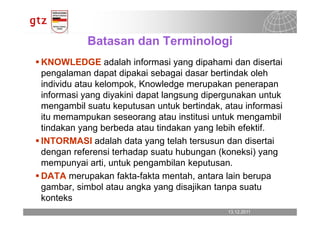 Batasan dan Terminologi
KNOWLEDGE adalah informasi yang dipahami dan disertai
pengalaman dapat dipakai sebagai dasar bertindak oleh
individu atau kelompok, Knowledge merupakan penerapan
informasi yang diyakini dapat langsung dipergunakan untuk
mengambil suatu keputusan untuk bertindak, atau informasi
itu memampukan seseorang atau institusi untuk mengambil
tindakan yang berbeda atau tindakan yang lebih efektif.
INTORMASI adalah data yang telah tersusun dan disertai
dengan referensi terhadap suatu hubungan (koneksi) yang
mempunyai arti, untuk pengambilan keputusan.
DATA merupakan fakta-fakta mentah, antara lain berupa
gambar, simbol atau angka yang disajikan tanpa suatu
konteks
                                            13.12.2011
                                              13.12.2011   Seite 3
                                                           Seite 3
 