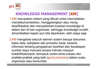 KNOWLEDGE MANAGEMENT [KM]
1.KM merupakan sistem yang dibuat untuk menciptakan,
 mendokumentasikan, menggolongkan atau meng-
 klasifikasikan dan menyebarkan-luaskan knowledge di
 dalam dan di luar organisasi, sehingga knowledge mudah
 dimanfaatkan kapan pun bila diperlukan, oleh siapa saja

2.KM mengelola seluruh elemen sistem berupa dokumen,
 basis data, kebijakan dan prosedur kerja, beserta
 informasi tentang pengalaman keahlian dan kecakapan
 sumber daya manusia secara individu maupun
 kolektif/kelompok, termasuk cerita-cerita sukses dan
 praktek-praktek yang baik (good practices) dalam suatu
 organisasi atau komunitas.
                                          13.12.2011
                                            13.12.2011   Seite 6
                                                         Seite 6
 