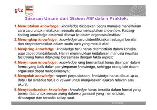 Sasaran Umum dari Sistem KM dalam Praktek:
1. Menciptakan knowledge : knowledge diciptakan begitu manusia menentukan
   cara baru untuk melakukan sesuatu atau menciptakan know-how. Kadang-
   kadang knowledge eksternal dibawa ke dalam organisasi/institusi;
2. Menangkap knowledge : knowledge baru diidentifikasikan sebagai bernilai
   dan direpresentasikan dalam suatu cara yang masuk akal;
3. Menjaring knowledge : knowledge baru harus ditempatkan dalam konteks
   agar dapat ditindaklanjuti. Hal ini menunjukkan kedalaman manusia (kualitas
   tacit) yang harus ditangkap bersamaan dengan fakta explicit;
4. Menyimpan knowledge : knowledge yang bermanfaat harus disimpan dalam
   format yang baik dalam penyimpanan knowledge, sehingga orang lain dalam
   organisasi dapat mengaksesnya;
5. Mengolah knowledge : seperti perpustakaan, knowledge harus dibuat up-to-
   date. Hal tersebut harus di review untuk menjelaskan apakah relevan atau
   akurat.
6. Menyebarluaskan knowledge : knowledge harus tersedia dalam format yang
   bermanfaat untuk semua orang dalam organisasi yang memerlukan,
   dimanapun dan tersedia setiap saat.
                                                            13.12.2011
                                                              13.12.2011   Seite 7
                                                                           Seite 7
 
