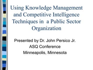 Using Knowledge Management 
and Competitive Intelligence 
Techniques in a Public Sector 
Organization 
Presented by Dr. John Persico Jr. 
ASQ Conference 
Minneapolis, Minnesota 
 