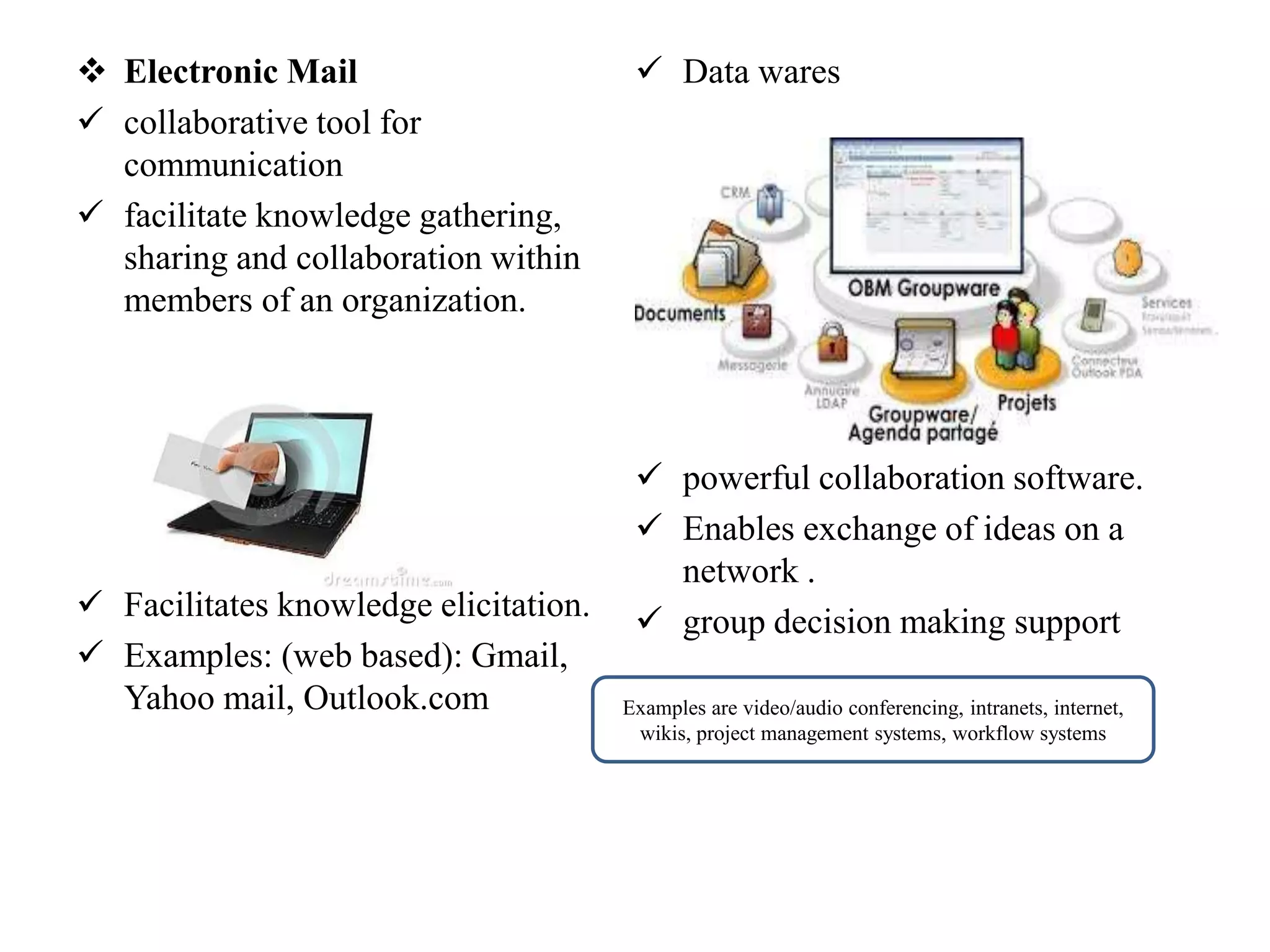  Electronic Mail
 collaborative tool for
communication
 facilitate knowledge gathering,
sharing and collaboration within
members of an organization.
 Facilitates knowledge elicitation.
 Examples: (web based): Gmail,
Yahoo mail, Outlook.com
 Data wares
 powerful collaboration software.
 Enables exchange of ideas on a
network .
 group decision making support
Examples are video/audio conferencing, intranets, internet,
wikis, project management systems, workflow systems
 