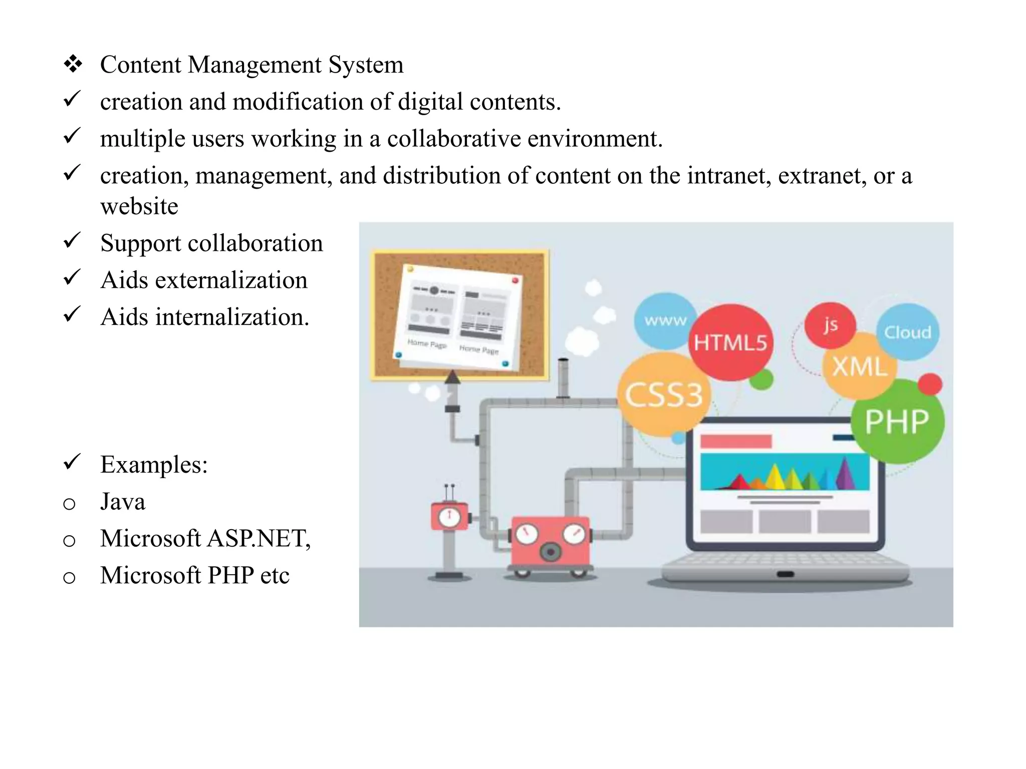  Content Management System
 creation and modification of digital contents.
 multiple users working in a collaborative environment.
 creation, management, and distribution of content on the intranet, extranet, or a
website
 Support collaboration
 Aids externalization
 Aids internalization.
 Examples:
o Java
o Microsoft ASP.NET,
o Microsoft PHP etc
 