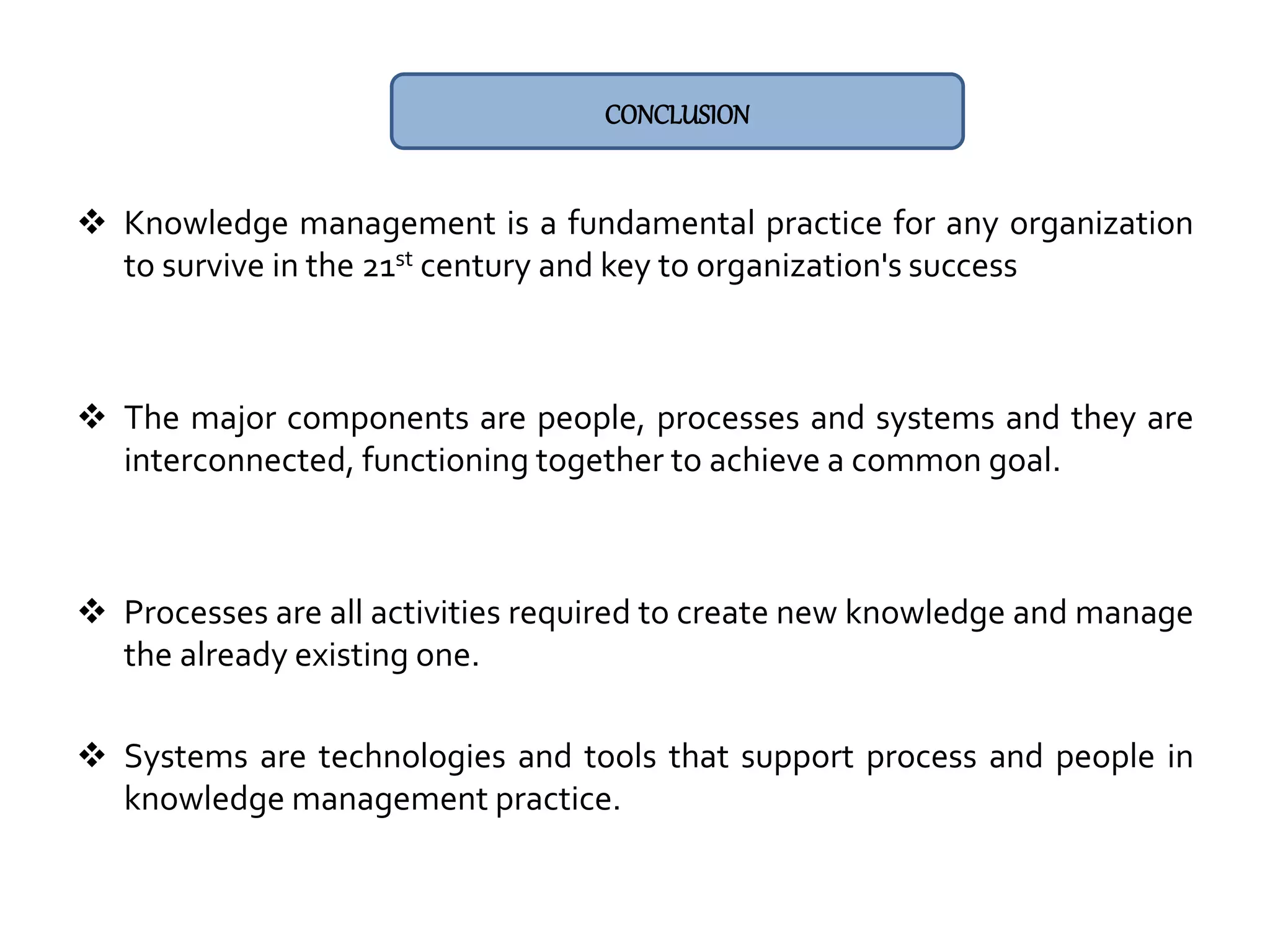  Knowledge management is a fundamental practice for any organization
to survive in the 21st century and key to organization's success
 The major components are people, processes and systems and they are
interconnected, functioning together to achieve a common goal.
 Processes are all activities required to create new knowledge and manage
the already existing one.
 Systems are technologies and tools that support process and people in
knowledge management practice.
CONCLUSION
 