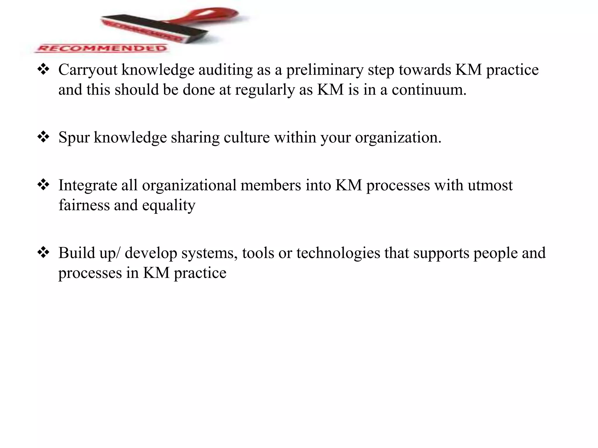  Carryout knowledge auditing as a preliminary step towards KM practice
and this should be done at regularly as KM is in a continuum.
 Spur knowledge sharing culture within your organization.
 Integrate all organizational members into KM processes with utmost
fairness and equality
 Build up/ develop systems, tools or technologies that supports people and
processes in KM practice
 