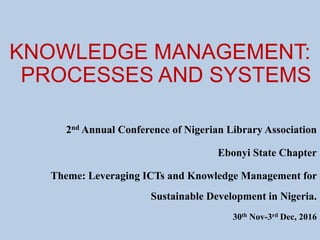KNOWLEDGE MANAGEMENT:
PROCESSES AND SYSTEMS
2nd Annual Conference of Nigerian Library Association
Ebonyi State Chapter
Theme: Leveraging ICTs and Knowledge Management for
Sustainable Development in Nigeria.
30th Nov-3rd Dec, 2016
 