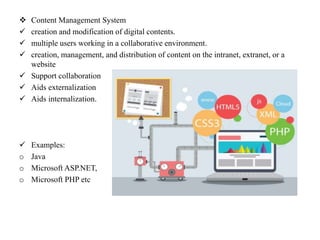  Content Management System
 creation and modification of digital contents.
 multiple users working in a collaborative environment.
 creation, management, and distribution of content on the intranet, extranet, or a
website
 Support collaboration
 Aids externalization
 Aids internalization.
 Examples:
o Java
o Microsoft ASP.NET,
o Microsoft PHP etc
 