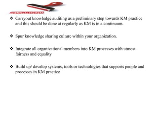  Carryout knowledge auditing as a preliminary step towards KM practice
and this should be done at regularly as KM is in a continuum.
 Spur knowledge sharing culture within your organization.
 Integrate all organizational members into KM processes with utmost
fairness and equality
 Build up/ develop systems, tools or technologies that supports people and
processes in KM practice
 