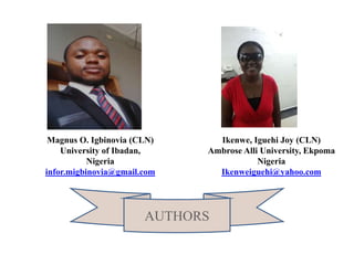 Magnus O. Igbinovia (CLN)
University of Ibadan,
Nigeria
infor.migbinovia@gmail.com
Ikenwe, Iguehi Joy (CLN)
Ambrose Alli University, Ekpoma
Nigeria
Ikenweiguehi@yahoo.com
AUTHORS
 