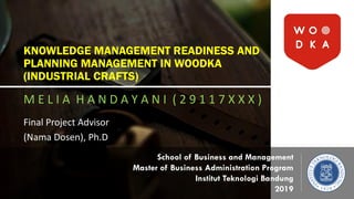 KNOWLEDGE MANAGEMENT READINESS AND
PLANNING MANAGEMENT IN WOODKA
(INDUSTRIAL CRAFTS)
M E L I A H A N D A Y A N I ( 2 9 1 1 7 X X X )
Final Project Advisor
(Nama Dosen), Ph.D
School of Business and Management
Master of Business Administration Program
Institut Teknologi Bandung
2019
 
