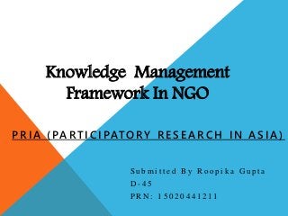 Knowledge Management
Framework In NGO
S u b m i t t e d B y R o o p i k a G u p t a
D - 4 5
P R N : 1 5 0 2 0 4 4 1 2 1 1
PRIA (PARTICIPATORY RESE ARCH IN ASIA)
 