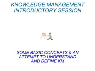 KNOWLEDGE MANAGEMENT INTRODUCTORY SESSION SOME BASIC CONCEPTS & AN ATTEMPT TO UNDERSTAND AND DEFINE KM 