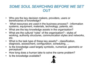 SOME SOUL SEARCHING BEFORE WE SET OUT Who are the key decision makers, providers, users or beneficiaries of knowledge?   What resources are used in the business process? - information systems, equipment, materials, technology, patents, etc. What are the key knowledge assets in the organisation? What are the cultural “rules” of the organisation? - styles of working, authority structures, communication styles and networks, etc. What is the task type of these key assets? - classification, diagnosis, assessment, configuration, scheduling, ... Is the knowledge used largely symbolic, numerical, geometric or perceptual? How long does a human take to solve the same problem? Is the knowledge available? 