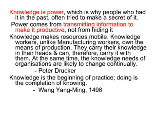 Knowledge is power , which is why people who had it in the past, often tried to make a secret of it.  Power comes from  transmitting information to make it productive , not from hiding it Knowledge makes resources mobile. Knowledge workers, unlike Manufacturing workers, own the means of production. They carry their knowledge in their heads & can, therefore, carry it with them. At the same time, the knowledge needs of organisations are likely to change continually. - Peter Drucker  Knowledge is the beginning of practice; doing is the completion of knowing. -  Wang Yang-Ming, 1498  