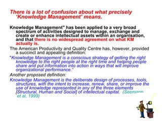 There is a lot of confusion about what precisely ‘Knowledge Management’ means.   Knowledge Management" has been applied to a very broad spectrum of activities designed to manage, exchange and create or enhance intellectual assets within an organisation, and that  there is no widespread agreement on what KM actually is.   The American Productivity and Quality Centre has, however, provided a succinct and appealing definition: " Knowledge Management is a conscious strategy of getting the right knowledge to the right people at the right time and helping people share and put information into action in ways that will improve organizational performance.“ Another proposed definition: Knowledge Management is the deliberate design of processes, tools, structures, with the intent to increase, renew, share, or improve the use of knowledge represented in any of the three elements [Structural, Human and Social] of intellectual capital.    ( Seemann  et al, 1999) 