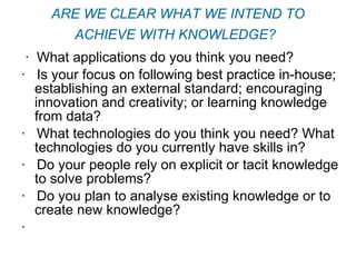 ARE WE CLEAR WHAT WE INTEND TO ACHIEVE WITH KNOWLEDGE?   ·  What applications do you think you need? ·   Is your focus on following best practice in-house; establishing an external standard; encouraging innovation and creativity; or learning knowledge from data? ·   What technologies do you think you need? What technologies do you currently have skills in? ·   Do your people rely on explicit or tacit knowledge to solve problems? ·   Do you plan to analyse existing knowledge or to create new knowledge? ·    