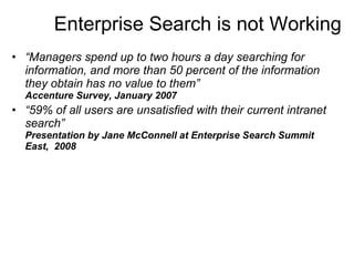 Enterprise Search is not Working “ Managers spend up to two hours a day searching for information, and more than 50 percent of the information they obtain has no value to them” Accenture Survey, January 2007 “ 59% of all users are unsatisfied with their current intranet search” Presentation by Jane McConnell at Enterprise Search Summit East,  2008 