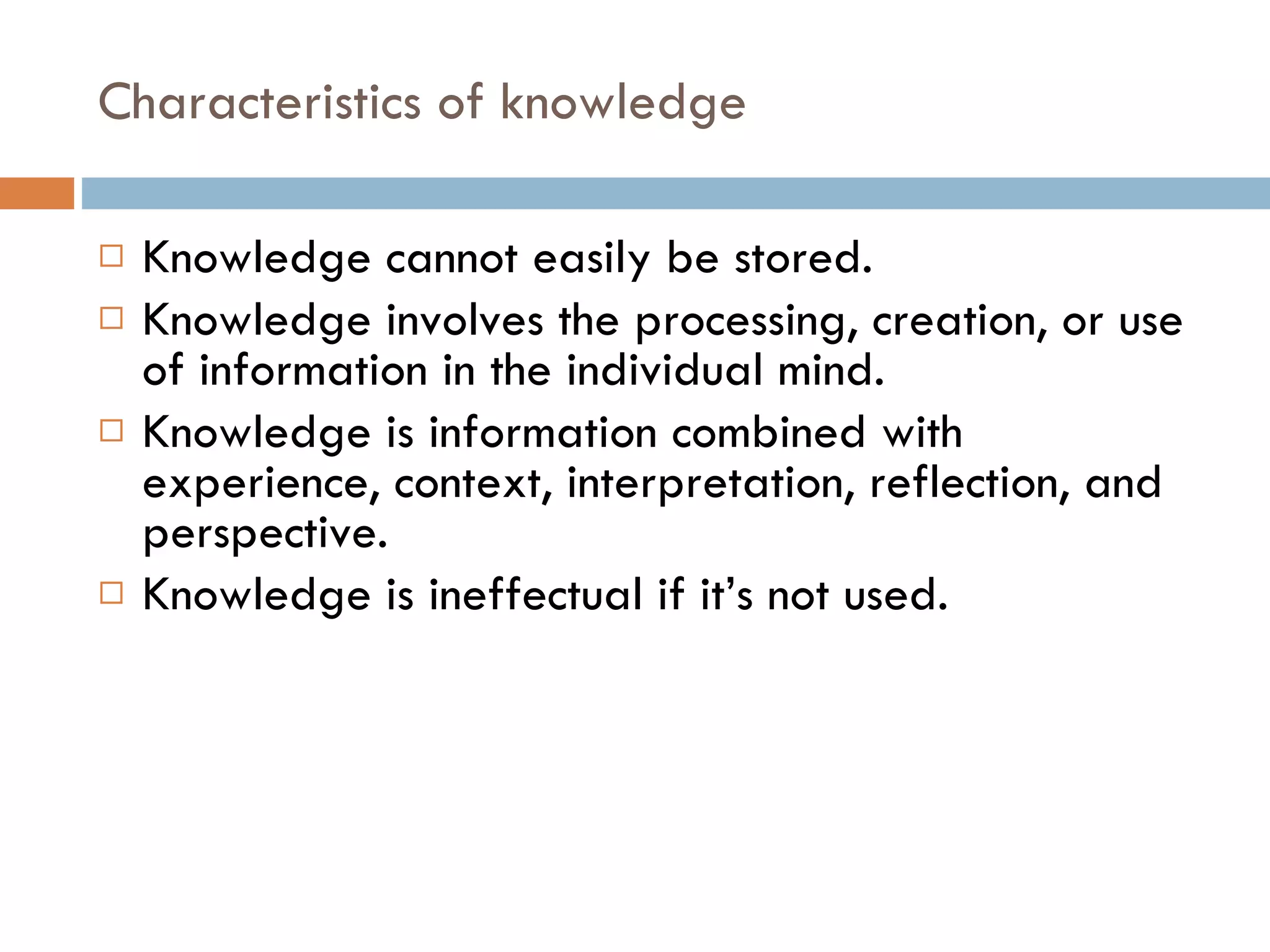 Characteristics of knowledge Knowledge cannot easily be stored. Knowledge involves the processing, creation, or use of information in the individual mind. Knowledge is information combined with experience, context, interpretation, reflection, and perspective. Knowledge is ineffectual if it’s not used. 