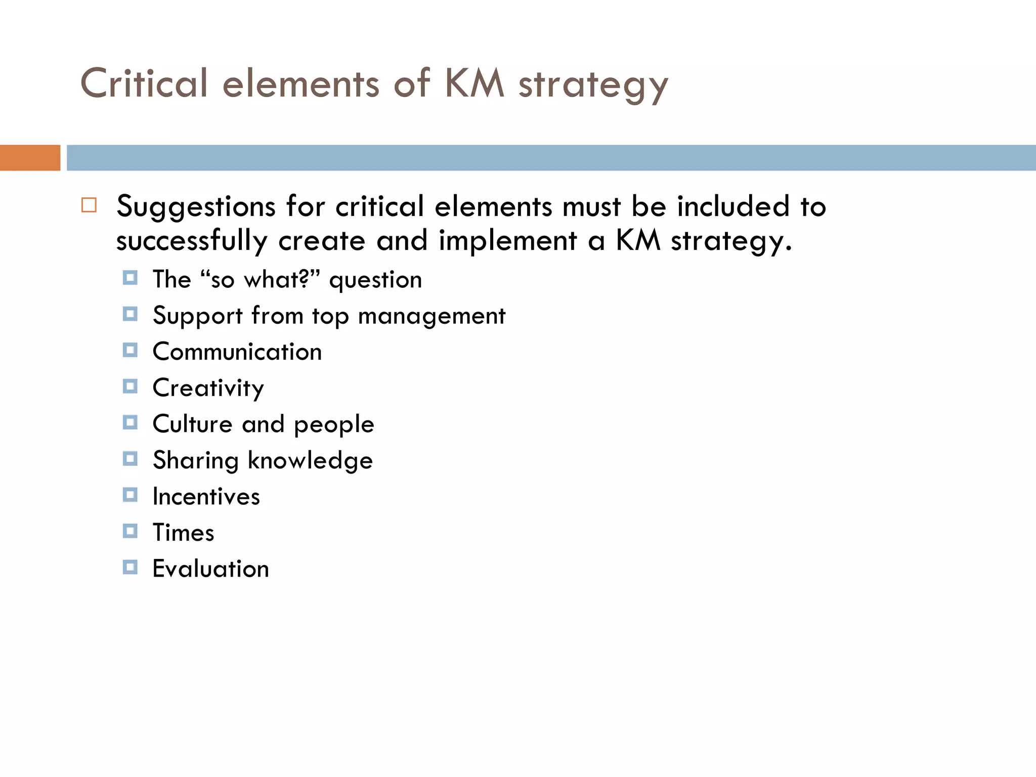 Critical elements of KM strategy Suggestions for critical elements must be included to successfully create and implement a KM strategy. The “so what?” question Support from top management Communication Creativity Culture and people Sharing knowledge Incentives Times Evaluation  