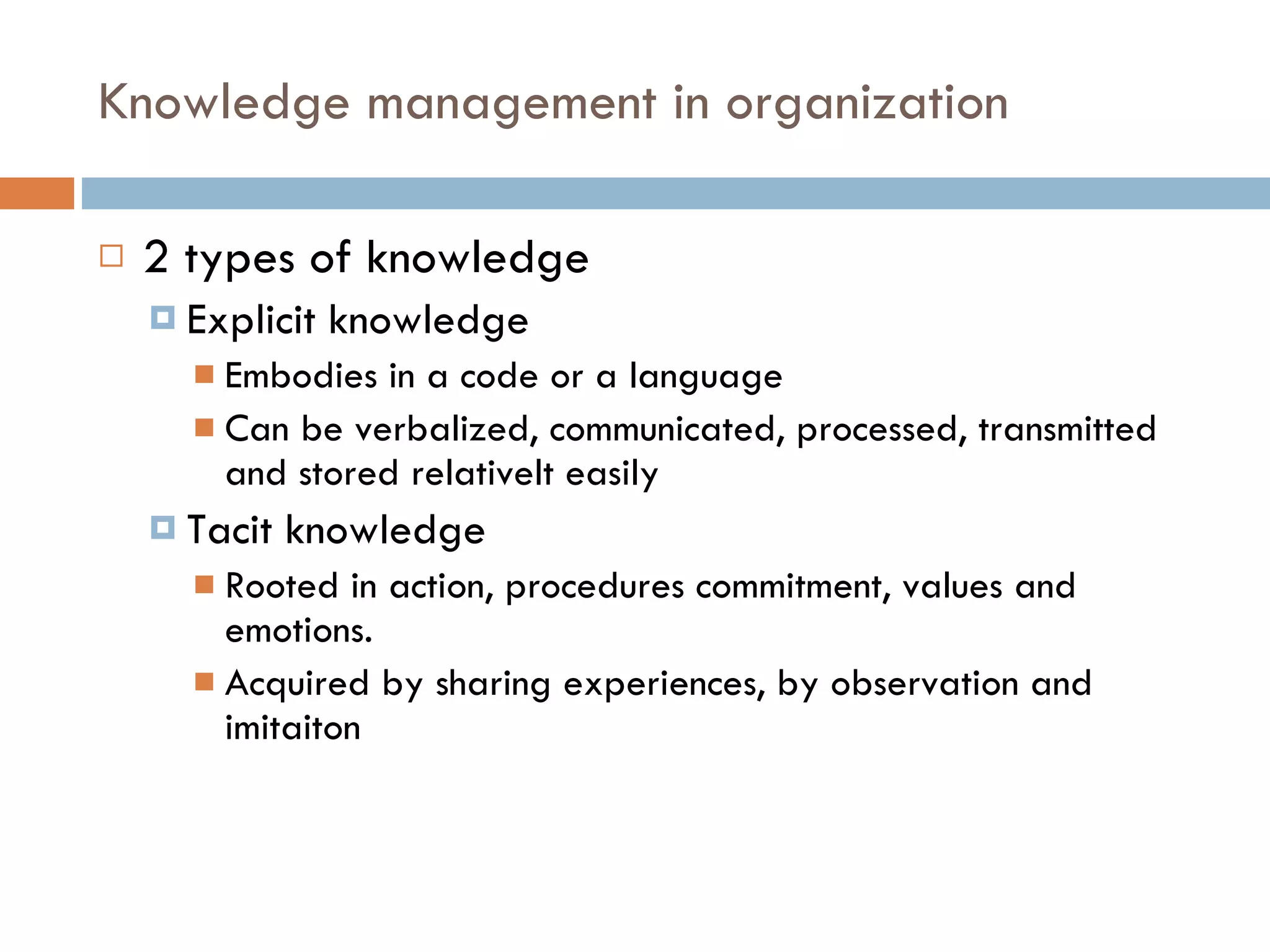 Knowledge management in organization 2 types of knowledge Explicit knowledge Embodies in a code or a language Can be verbalized, communicated, processed, transmitted and stored relativelt easily Tacit knowledge Rooted in action, procedures commitment, values and emotions. Acquired by sharing experiences, by observation and imitaiton 