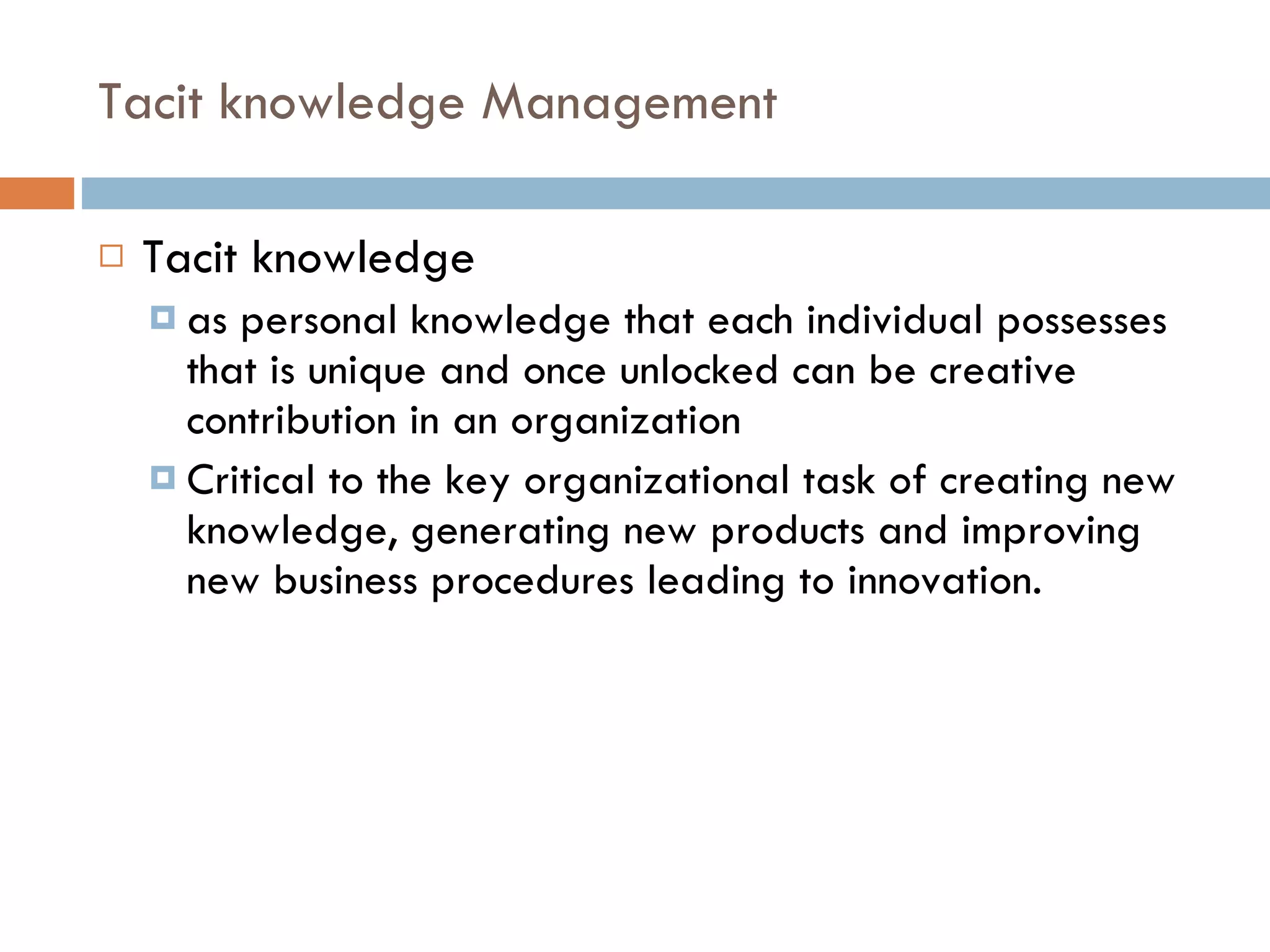 Tacit knowledge Management Tacit knowledge  as personal knowledge that each individual possesses that is unique and once unlocked can be creative contribution in an organization Critical to the key organizational task of creating new knowledge, generating new products and improving new business procedures leading to innovation. 