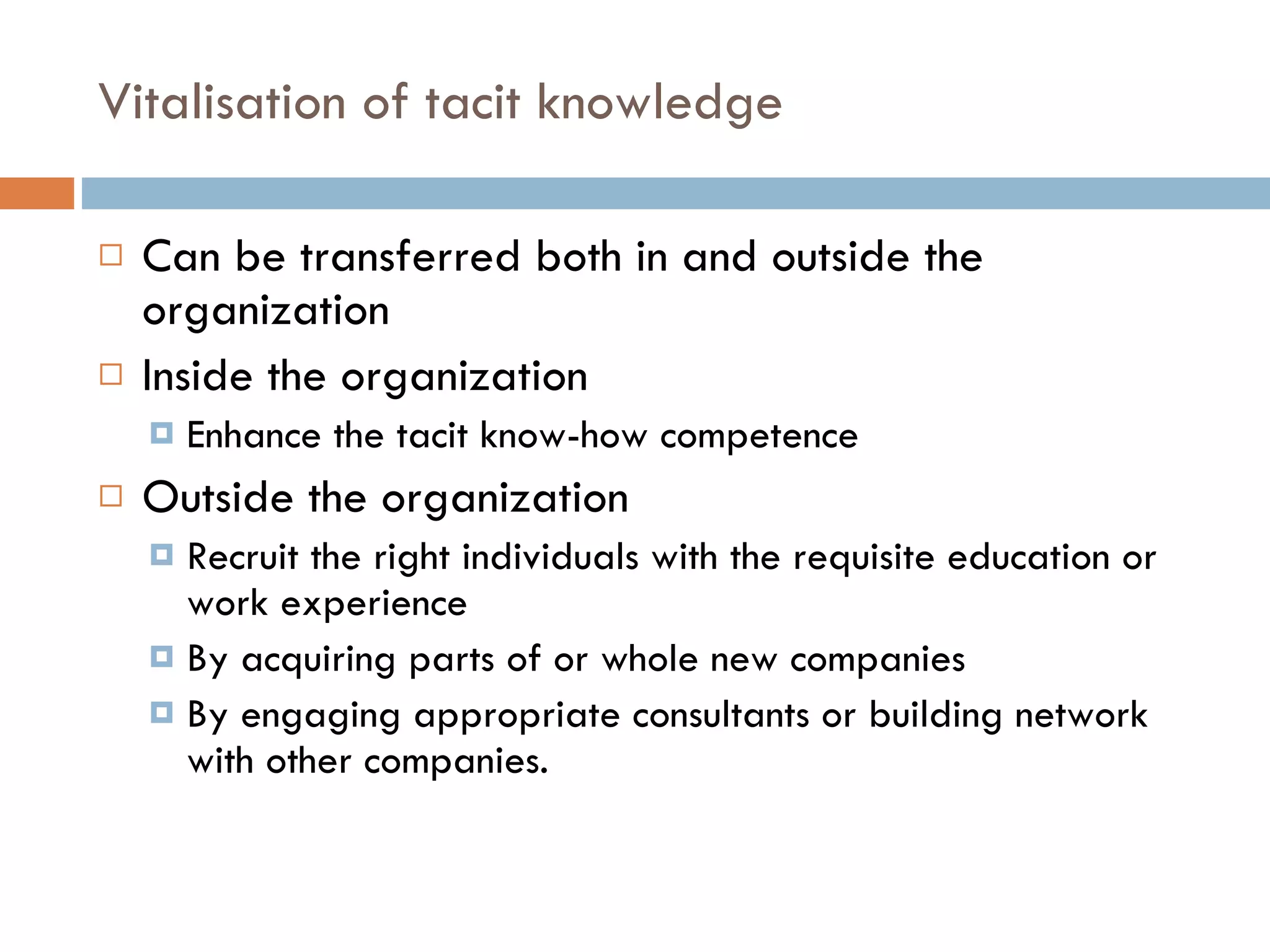 Vitalisation of tacit knowledge Can be transferred both in and outside the organization Inside the organization Enhance the tacit know-how competence Outside the organization Recruit the right individuals with the requisite education or work experience By acquiring parts of or whole new companies By engaging appropriate consultants or building network with other companies. 