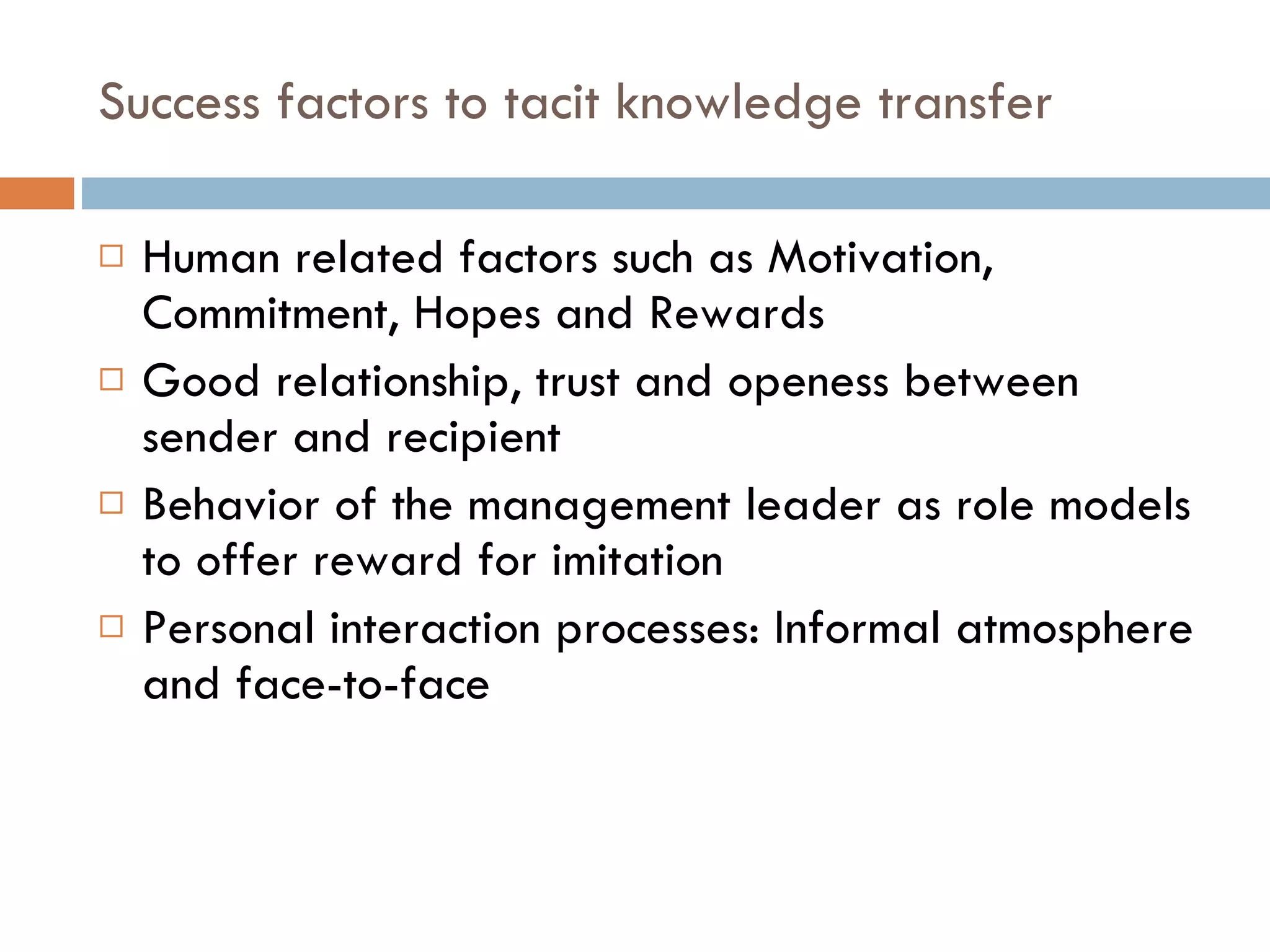 Success factors to tacit knowledge transfer Human related factors such as Motivation, Commitment, Hopes and Rewards Good relationship, trust and openess between sender and recipient  Behavior of the management leader as role models to offer reward for imitation Personal interaction processes: Informal atmosphere and face-to-face 
