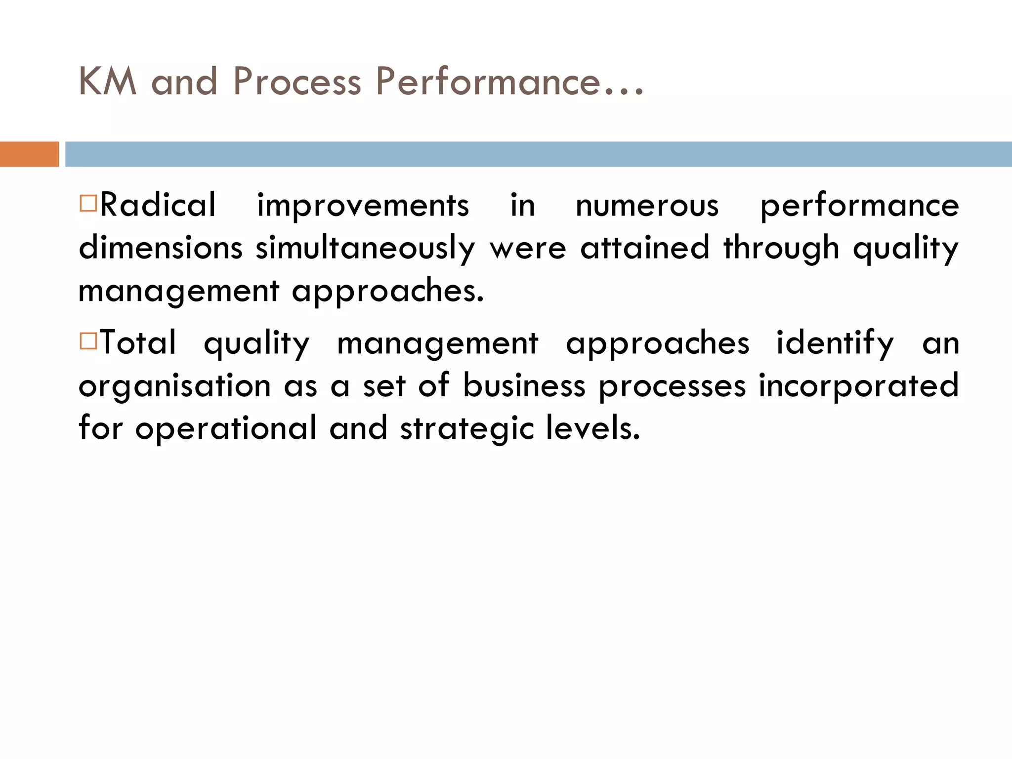 KM and Process Performance… Radical improvements in numerous performance dimensions simultaneously were attained through quality management approaches. Total quality management approaches identify an organisation as a set of business processes incorporated for operational and strategic levels. 