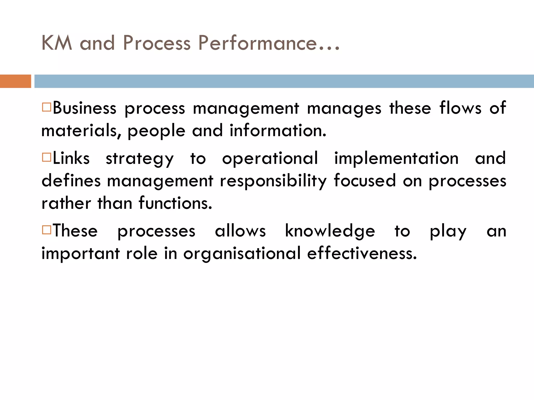 KM and Process Performance… Business process management manages these flows of materials, people and information. Links strategy to operational implementation and defines management responsibility focused on processes rather than functions. These processes allows knowledge to play an important role in organisational effectiveness. 