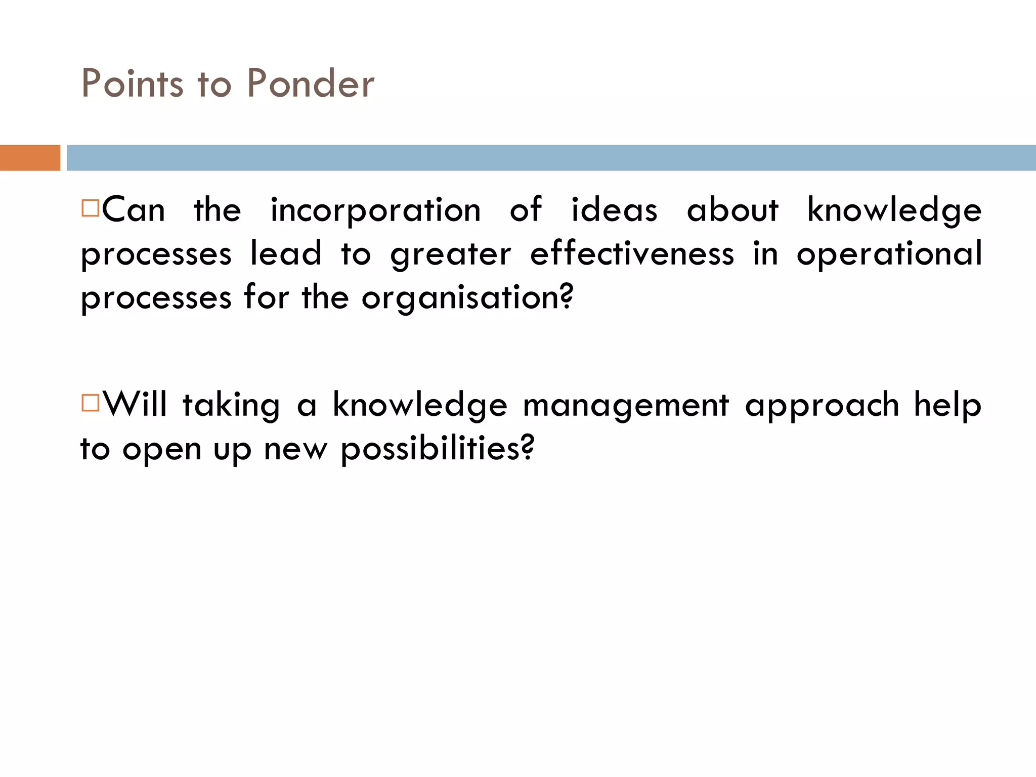 Points to Ponder Can the incorporation of ideas about knowledge processes lead to greater effectiveness in operational processes for the organisation? Will taking a knowledge management approach help to open up new possibilities? 