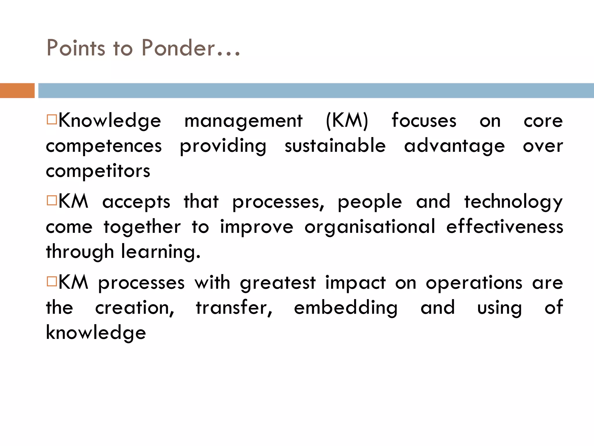 Points to Ponder… Knowledge management (KM) focuses on core competences providing sustainable advantage over competitors KM accepts that processes, people and technology come together to improve organisational effectiveness through learning. KM processes with greatest impact on operations are the creation, transfer, embedding and using of knowledge 