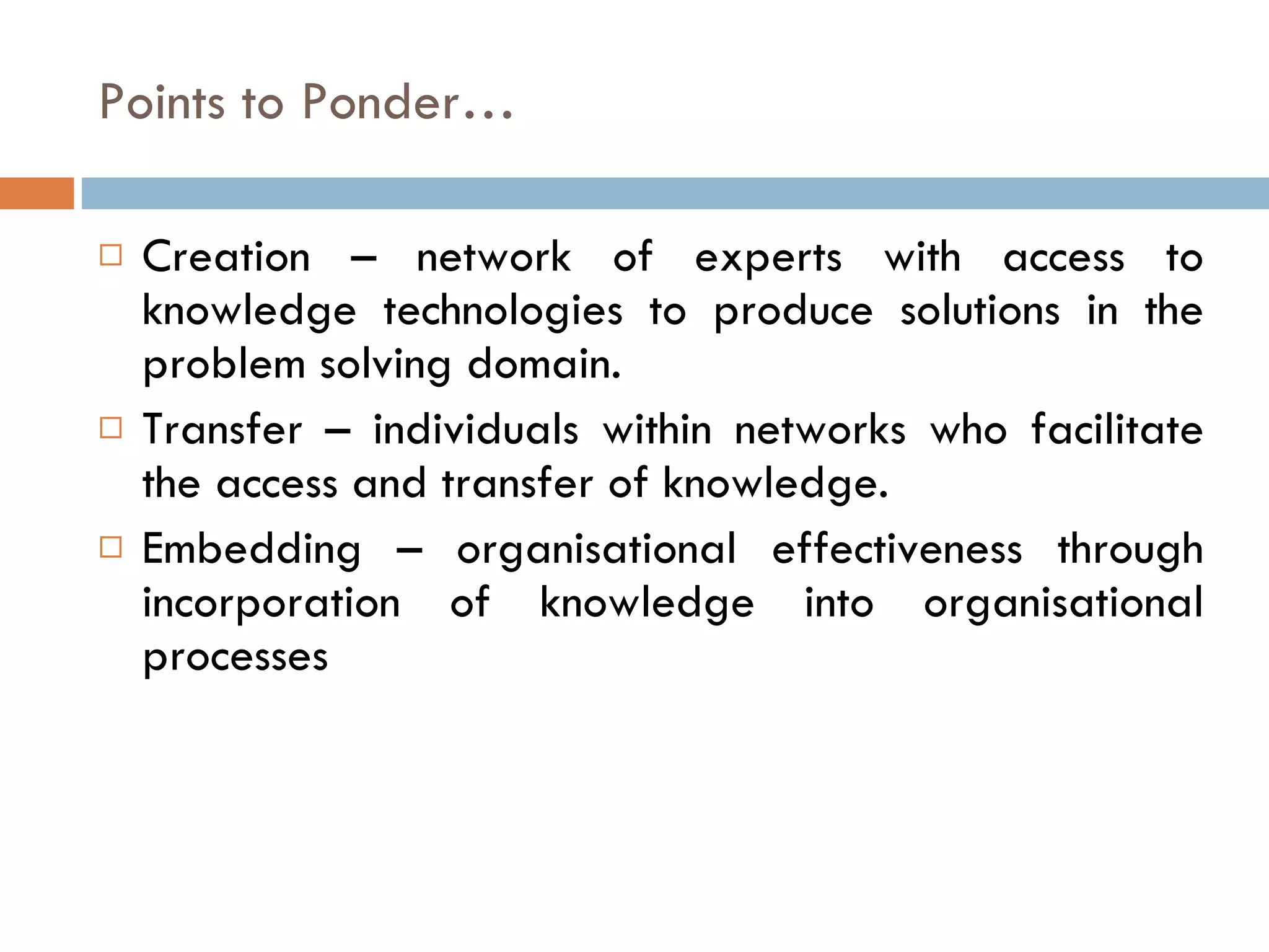 Points to Ponder… Creation – network of experts with access to knowledge technologies to produce solutions in the problem solving domain.  Transfer – individuals within networks who facilitate the access and transfer of knowledge. Embedding – organisational effectiveness through incorporation of knowledge into organisational processes 