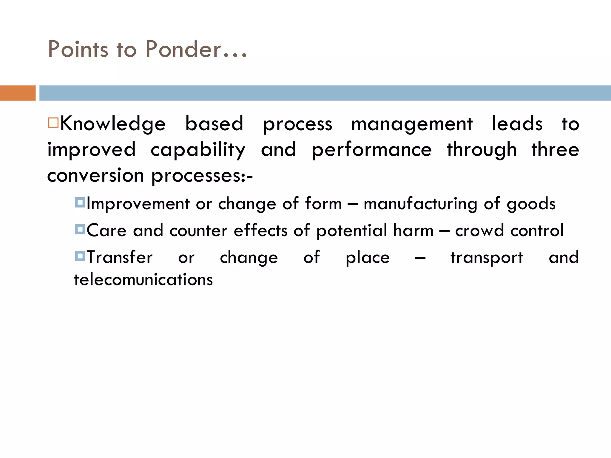 Points to Ponder… Knowledge based process management leads to improved capability and performance through three conversion processes:-  Improvement or change of form – manufacturing of goods  Care and counter effects of potential harm – crowd control Transfer or change of place – transport and telecomunications 