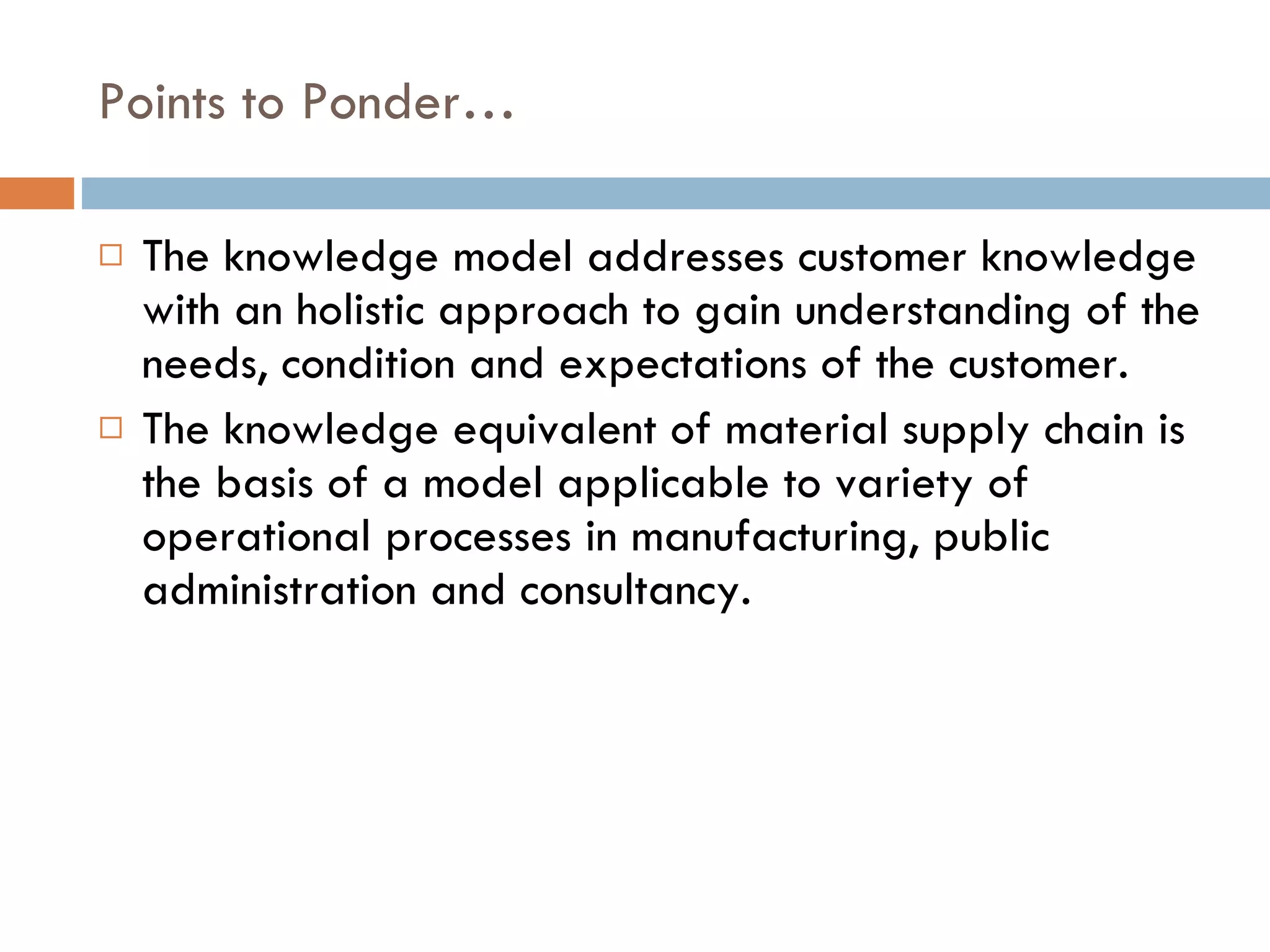 Points to Ponder… The knowledge model addresses customer knowledge with an holistic approach to gain understanding of the needs, condition and expectations of the customer. The knowledge equivalent of material supply chain is the basis of a model applicable to variety of operational processes in manufacturing, public administration and consultancy. 