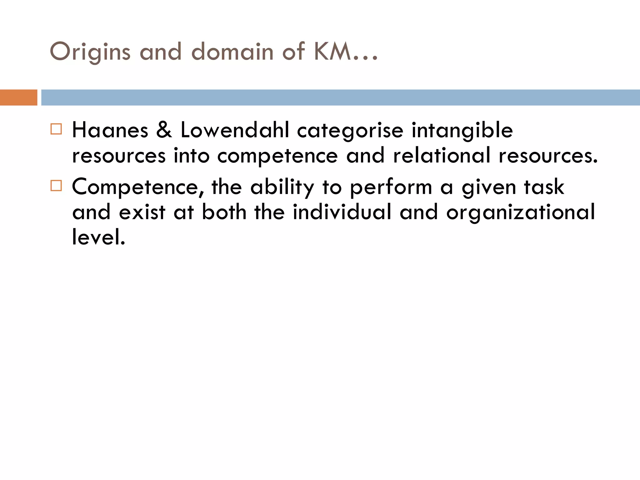 Origins and domain of KM… Haanes & Lowendahl categorise intangible resources into competence and relational resources. Competence, the ability to perform a given task and exist at both the individual and organizational level. 