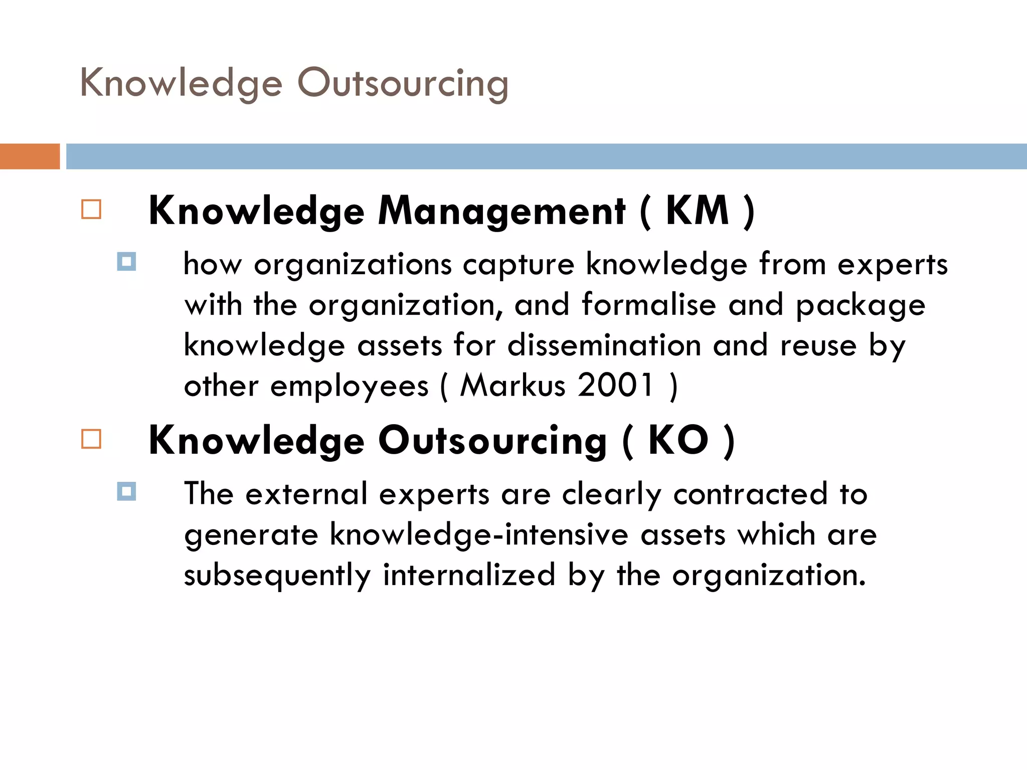 Knowledge Outsourcing Knowledge Management ( KM )  how organizations capture knowledge from experts with the organization, and formalise and package knowledge assets for dissemination and reuse by other employees ( Markus 2001 ) Knowledge Outsourcing ( KO ) The external experts are clearly contracted to generate knowledge-intensive assets which are subsequently internalized by the organization. 
