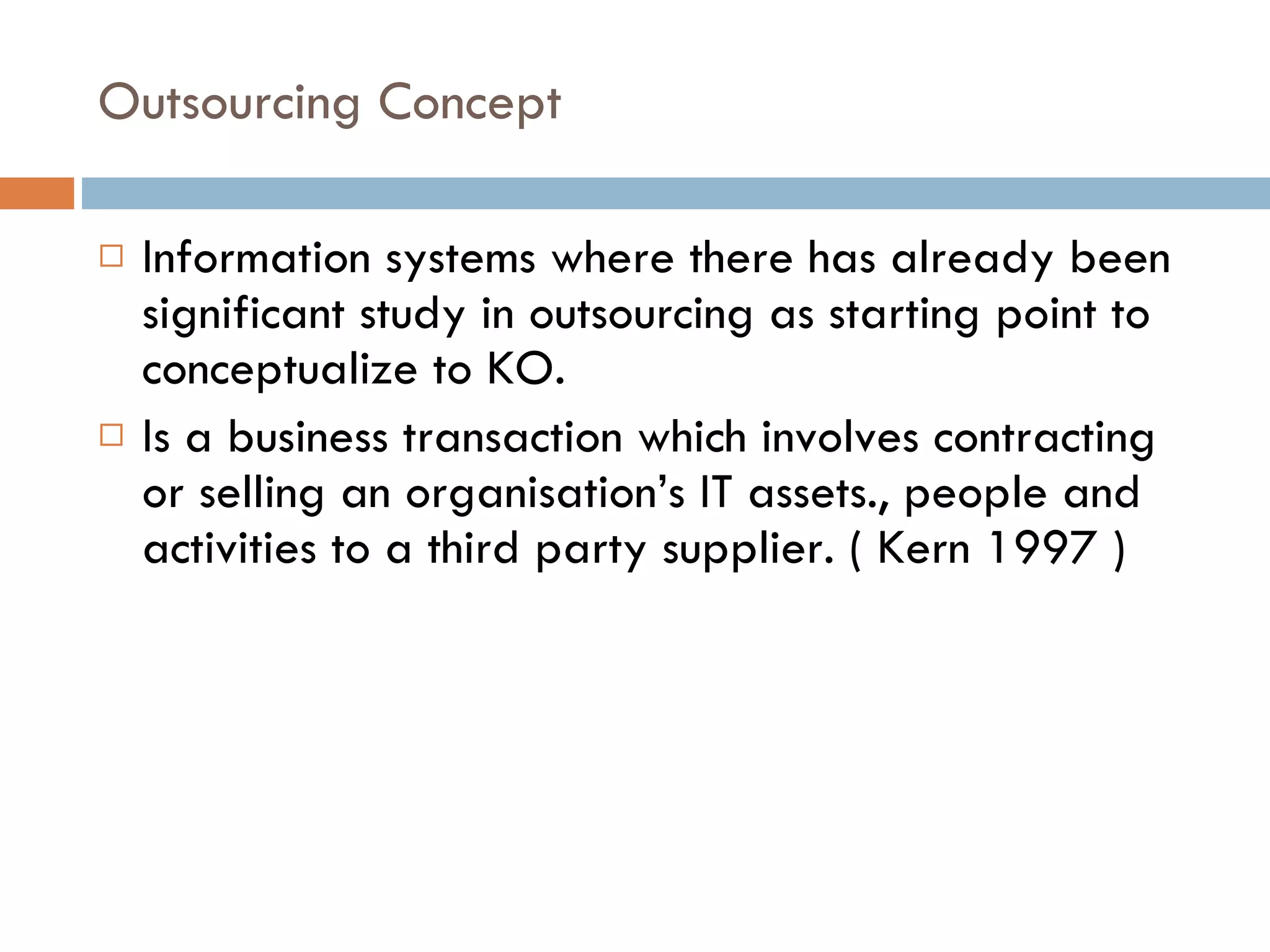Outsourcing Concept Information systems where there has already been significant study in outsourcing as starting point to conceptualize to KO. Is a business transaction which involves contracting or selling an organisation’s IT assets., people and activities to a third party supplier. ( Kern 1997 ) 