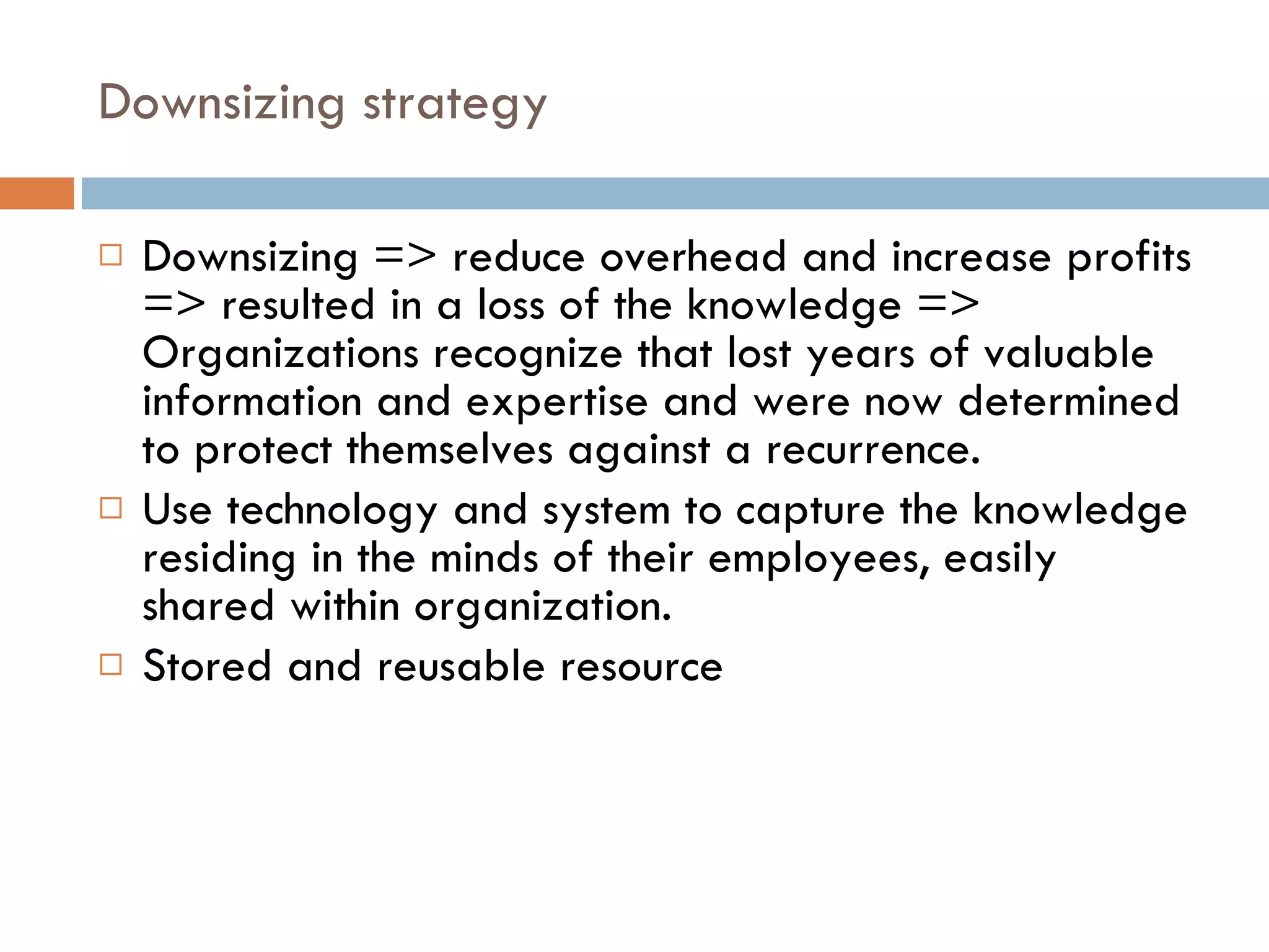 Downsizing strategy Downsizing => reduce overhead and increase profits => resulted in a loss of the knowledge => Organizations recognize that lost years of valuable information and expertise and were now determined to protect themselves against a recurrence. Use technology and system to capture the knowledge residing in the minds of their employees, easily shared within organization. Stored and reusable resource 