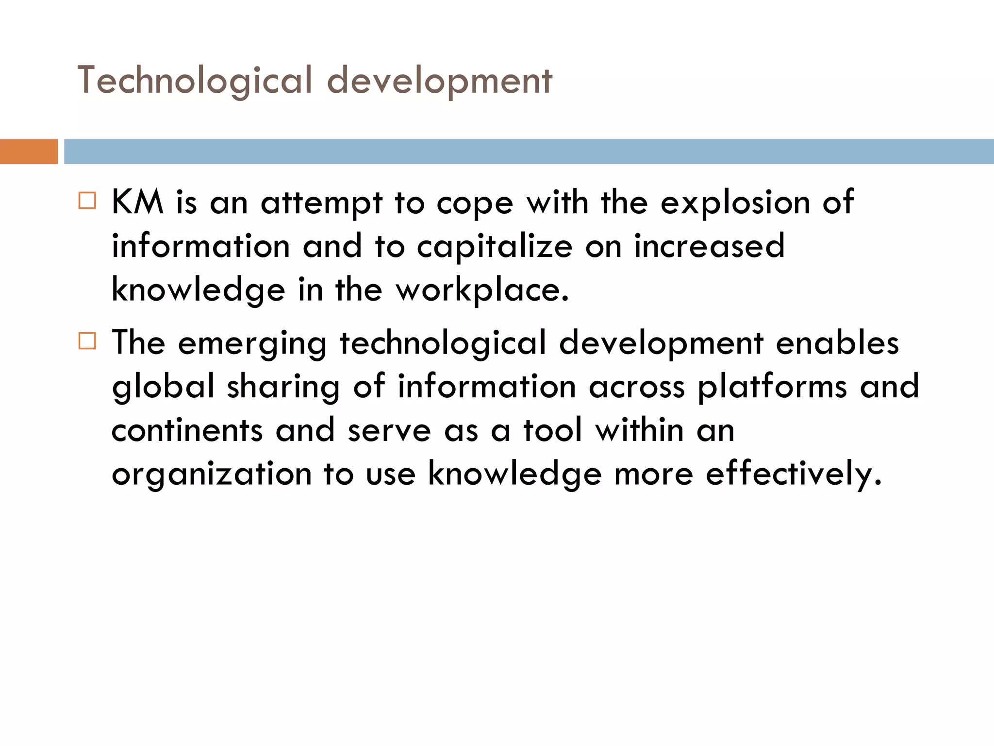 Technological development KM is an attempt to cope with the explosion of information and to capitalize on increased knowledge in the workplace. The emerging technological development enables global sharing of information across platforms and continents and serve as a tool within an organization to use knowledge more effectively.  