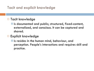 Tacit and explicit knowledge  Tacit knowledge  is documented and public; structured, fixed-content, externalized, and conscious. It can be captured and shared. Explicit knowledge is resides in the human mind, behaviour, and perception. People’s interactions and requires skill and practice. 
