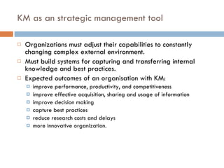 KM as an strategic management tool Organizations must adjust their capabilities to constantly changing complex external environment. Must build systems for capturing and transferring internal knowledge and best practices. Expected outcomes of an organisation with KM:  improve performance, productivity, and competitiveness improve effective acquisition, sharing and usage of information improve decision making capture best practices reduce research costs and delays more innovative organization. 