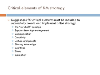 Critical elements of KM strategy Suggestions for critical elements must be included to successfully create and implement a KM strategy. The “so what?” question Support from top management Communication Creativity Culture and people Sharing knowledge Incentives Times Evaluation  