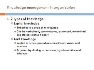 Knowledge management in organization 2 types of knowledge Explicit knowledge Embodies in a code or a language Can be verbalized, communicated, processed, transmitted and stored relativelt easily Tacit knowledge Rooted in action, procedures commitment, values and emotions. Acquired by sharing experiences, by observation and imitaiton 